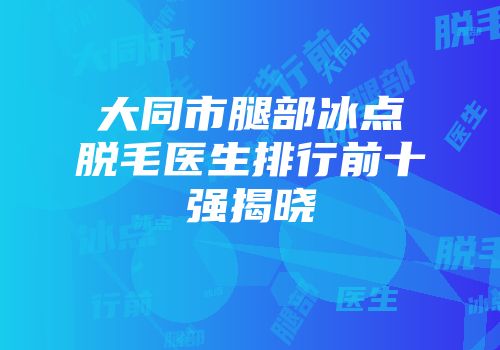 大同市腿部冰点脱毛医生排行前十强揭晓