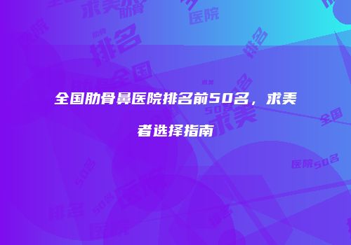全国肋骨鼻医院排名前50名，求美者选择指南