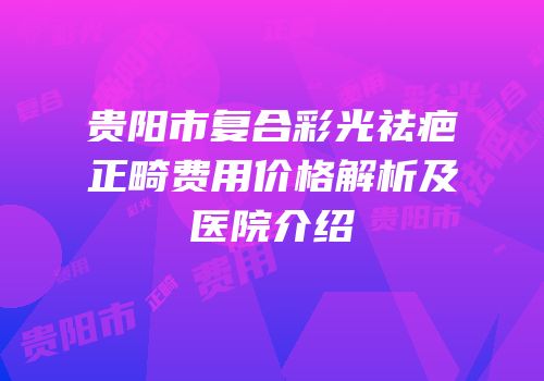 贵阳市复合彩光祛疤正畸费用价格解析及医院介绍