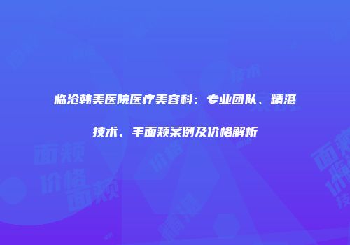 临沧韩美医院医疗美容科：专业团队、精湛技术、丰面颊案例及价格解析
