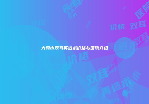 大同市双耳再造术价格与医院介绍