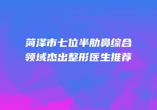 菏泽市七位半肋鼻综合领域杰出整形医生推荐