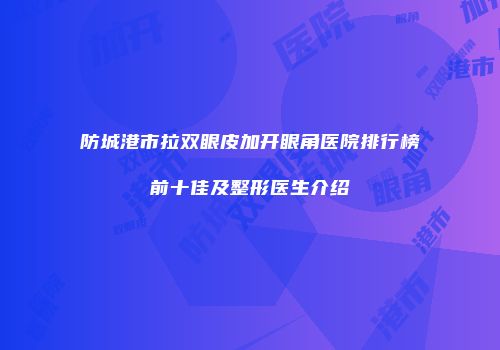 防城港市拉双眼皮加开眼角医院排行榜前十佳及整形医生介绍