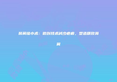 鼻翼缩小术：微创技术减少疤痕，塑造精致鼻翼