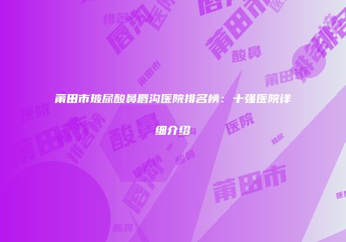 莆田市玻尿酸鼻唇沟医院排名榜：十强医院详细介绍