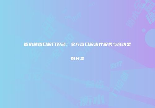 衡水益齿口腔门诊部：全方位口腔治疗服务与成功案例分享