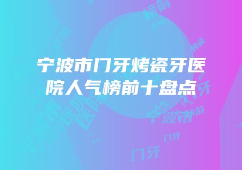 宁波市门牙烤瓷牙医院人气榜前十盘点