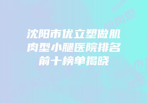 沈阳市优立塑做肌肉型小腿医院排名前十榜单揭晓