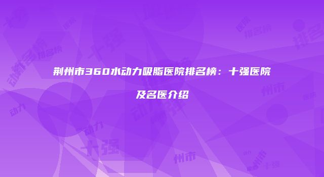 荆州市360水动力吸脂医院排名榜：十强医院及名医介绍