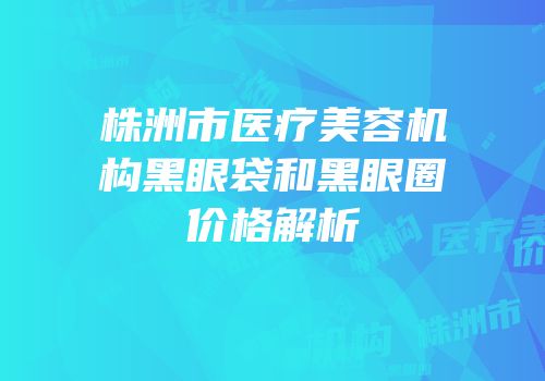 株洲市医疗美容机构黑眼袋和黑眼圈价格解析