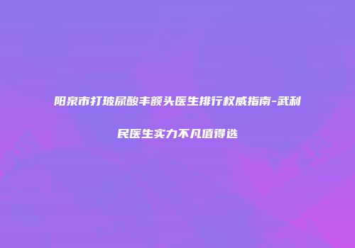 阳泉市打玻尿酸丰额头医生排行权威指南-武利民医生实力不凡值得选