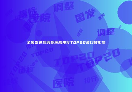 全国发迹线调整医院排行TOP20及口碑汇总