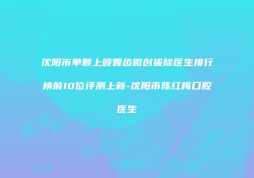 沈阳市单颗上颌智齿微创拔除医生排行榜前10位评测上新-沈阳市陈红梅口腔医生