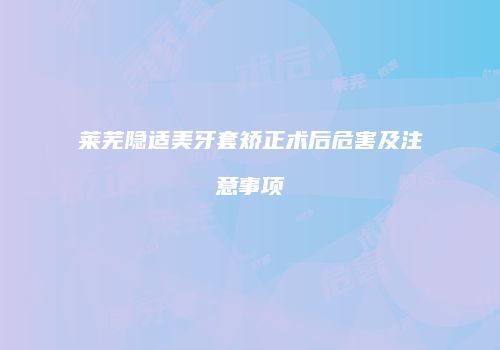 莱芜隐适美牙套矫正术后危害及注意事项