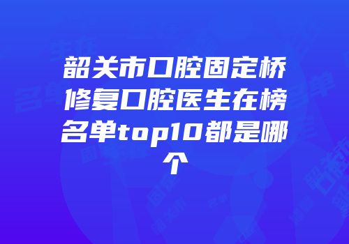 韶关市口腔固定桥修复口腔医生在榜名单top10都是哪个