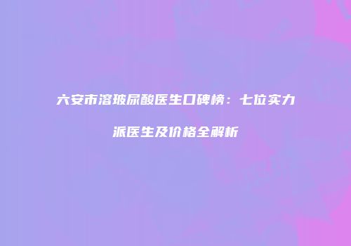 六安市溶玻尿酸医生口碑榜：七位实力派医生及价格全解析