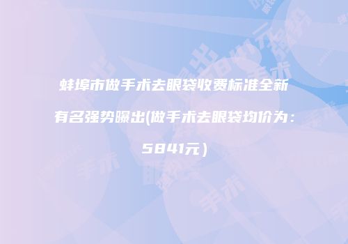 蚌埠市做手术去眼袋收费标准全新有名强势曝出(做手术去眼袋均价为：5841元）