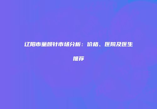 辽阳市童颜针市场分析：价格、医院及医生推荐