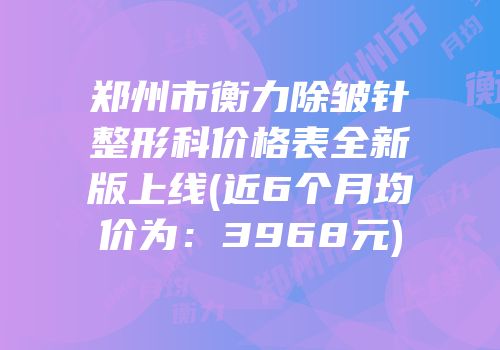 郑州市衡力除皱针整形科价格表全新版上线(近6个月均价为：3968元)