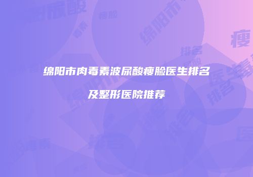 绵阳市肉毒素波尿酸瘦脸医生排名及整形医院推荐