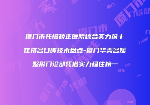 厦门市托槽矫正医院综合实力前十佳排名口碑技术盘点-厦门华美名媛整形门诊部凭借实力稳住榜一