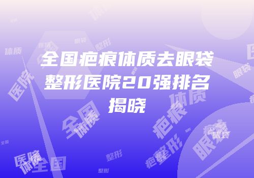 全国疤痕体质去眼袋整形医院20强排名揭晓