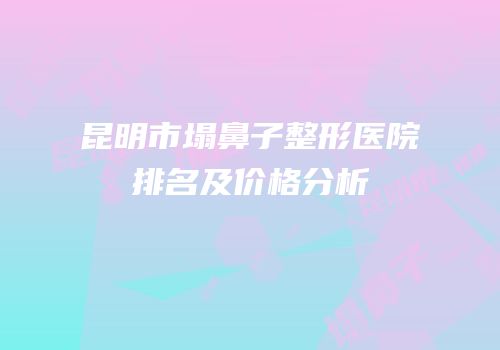 昆明市塌鼻子整形医院排名及价格分析