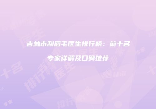 吉林市刮唇毛医生排行榜：前十名专家详解及口碑推荐