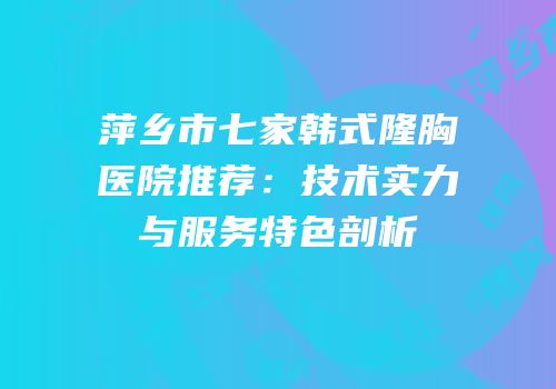 萍乡市七家韩式隆胸医院推荐：技术实力与服务特色剖析