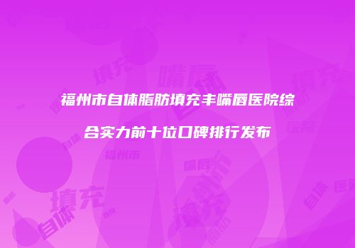 福州市自体脂肪填充丰嘴唇医院综合实力前十位口碑排行发布