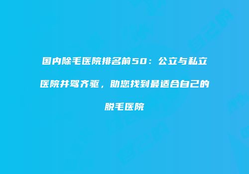 国内除毛医院排名前50：公立与私立医院并驾齐驱，助您找到最适合自己的脱毛医院