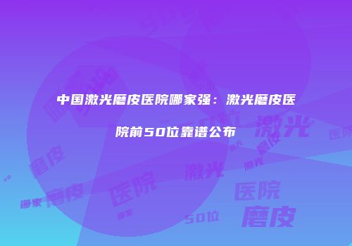 中国激光磨皮医院哪家强：激光磨皮医院前50位靠谱公布