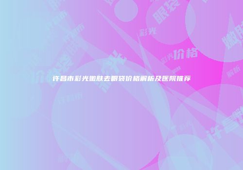 许昌市彩光嫩肤去眼袋价格解析及医院推荐