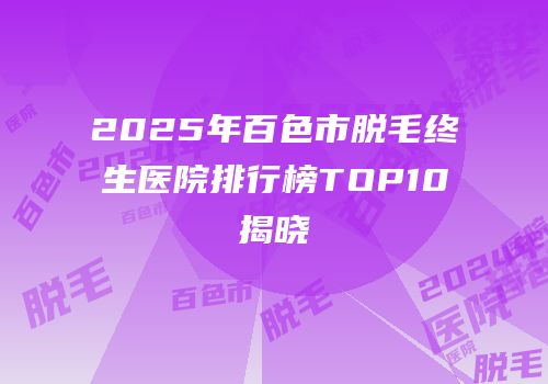 2025年百色市脱毛终生医院排行榜TOP10揭晓