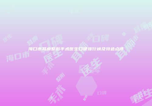 海口市耳廓整形手术医生口碑排行榜及特色点评