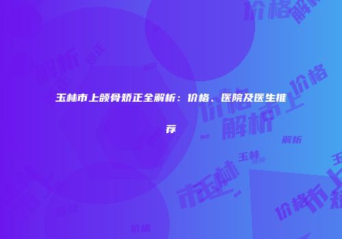 玉林市上颌骨矫正全解析：价格、医院及医生推荐
