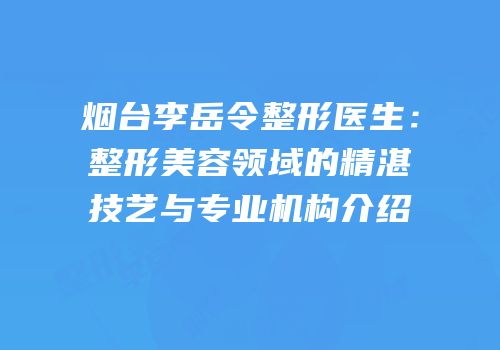 烟台李岳令整形医生：整形美容领域的精湛技艺与专业机构介绍