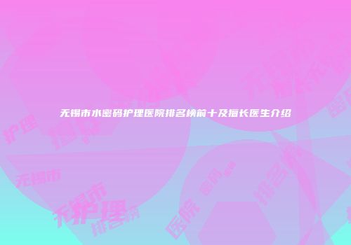 无锡市水密码护理医院排名榜前十及擅长医生介绍