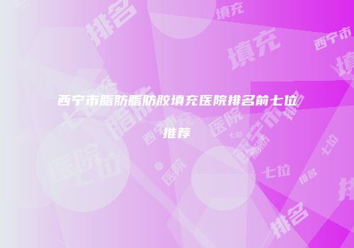 西宁市脂肪脂肪胶填充医院排名前七位推荐