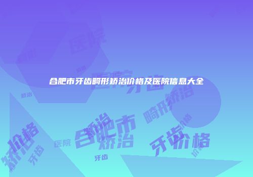 合肥市牙齿畸形矫治价格及医院信息大全