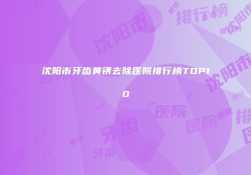 沈阳市牙齿黄锈去除医院排行榜TOP10