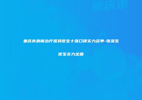 重庆市剥离治疗狐臭医生十强口碑实力名单-张涤生医生实力出圈