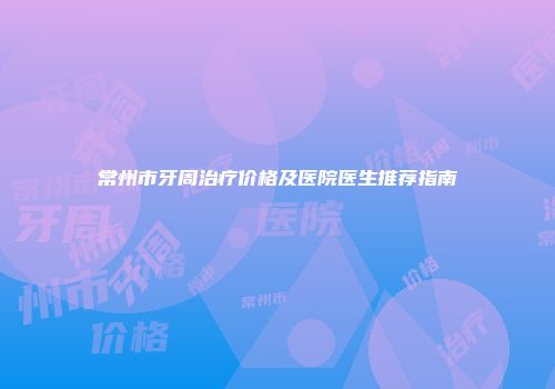 常州市牙周治疗价格及医院医生推荐指南