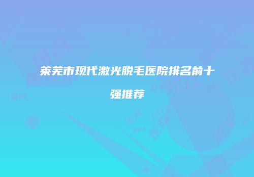 莱芜市现代激光脱毛医院排名前十强推荐