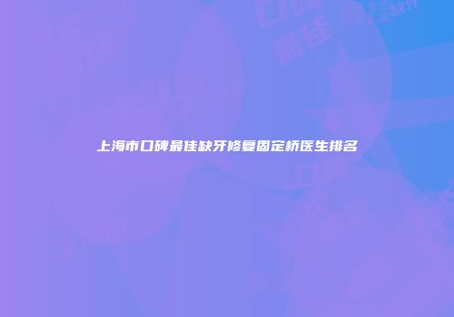 上海市口碑最佳缺牙修复固定桥医生排名