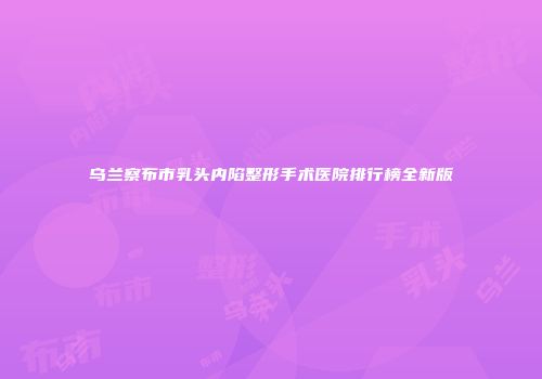 乌兰察布市乳头内陷整形手术医院排行榜全新版