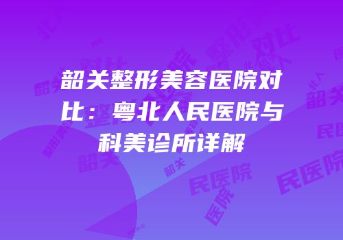 韶关整形美容医院对比：粤北人民医院与科美诊所详解