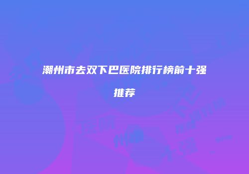 潮州市去双下巴医院排行榜前十强推荐