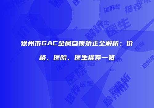 徐州市GAC金属自锁矫正全解析：价格、医院、医生推荐一览