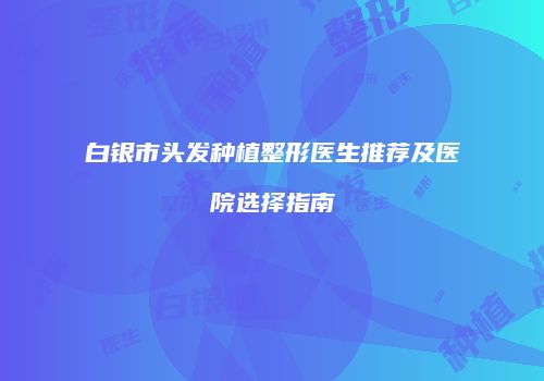 白银市头发种植整形医生推荐及医院选择指南